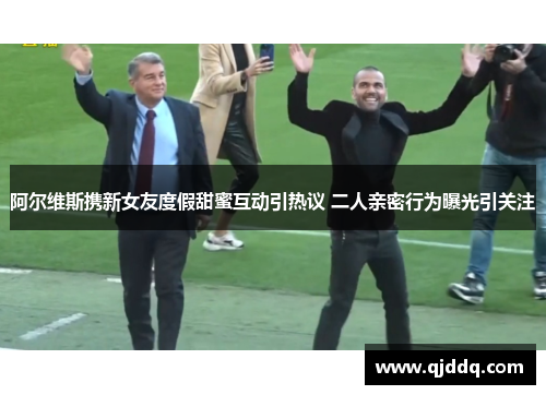 阿尔维斯携新女友度假甜蜜互动引热议 二人亲密行为曝光引关注