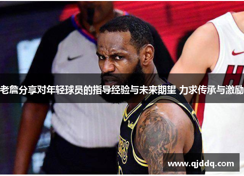 老詹分享对年轻球员的指导经验与未来期望 力求传承与激励